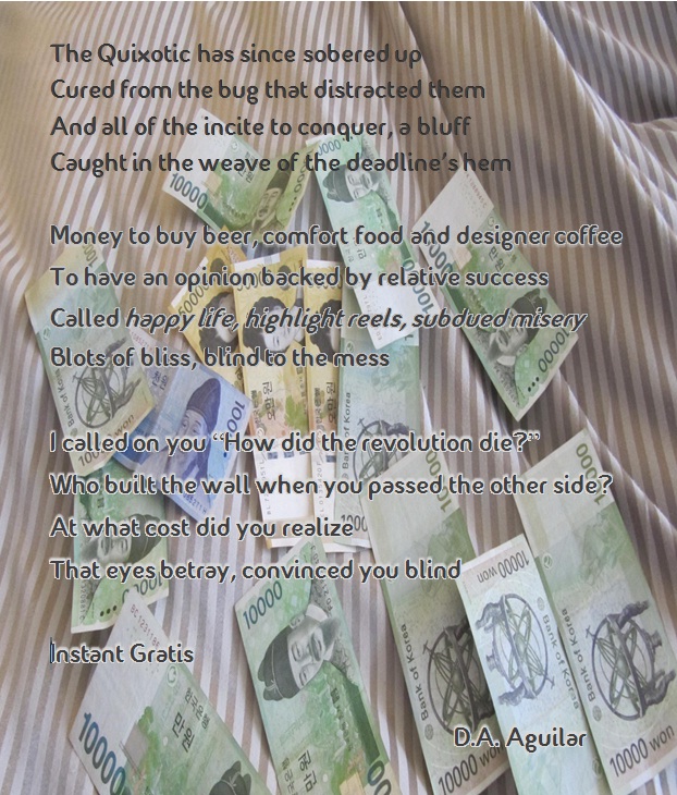Instant Gratis The Quixotic has since sobered up Cured from the bug that distracted them And all of the incite to conquer, a bluff Caught in the weave of the deadline’s hem Money to buy beer, comfort food and designer coffee To have an opinion backed by relative success Called happy life, highlight reels, subdued misery Blots of bliss, blind to the mess I called on you “How did the revolution die?” Who built the wall when you passed the other side? At what cost did you realize That eyes betray, convinced you blind Instant Gratis D.A. Aguilar